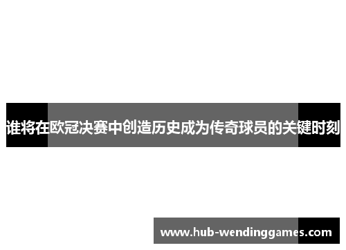 谁将在欧冠决赛中创造历史成为传奇球员的关键时刻