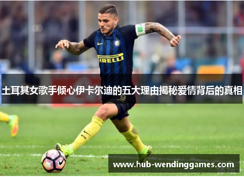 土耳其女歌手倾心伊卡尔迪的五大理由揭秘爱情背后的真相