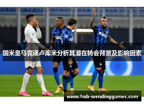 国米皇马竞逐卢库米分析其潜在转会背景及影响因素