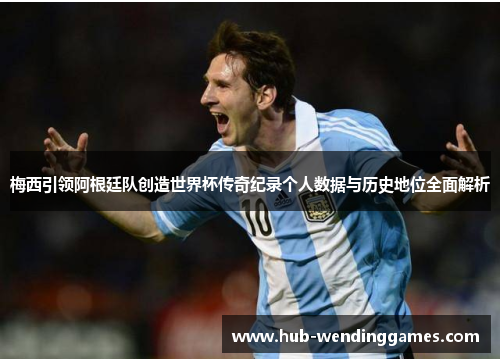 梅西引领阿根廷队创造世界杯传奇纪录个人数据与历史地位全面解析