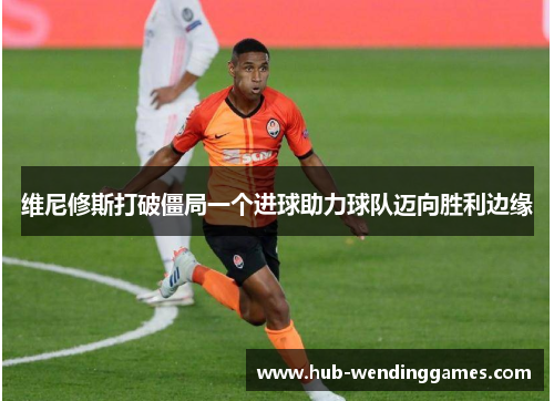 维尼修斯打破僵局一个进球助力球队迈向胜利边缘