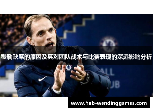 穆勒缺席的原因及其对团队战术与比赛表现的深远影响分析