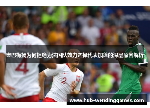 奥巴梅扬为何拒绝为法国队效力选择代表加蓬的深层原因解析 奥巴梅扬为何拒绝为法国队效力选择代表加蓬的深层原因解析