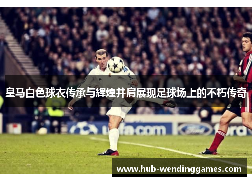 皇马白色球衣传承与辉煌并肩展现足球场上的不朽传奇