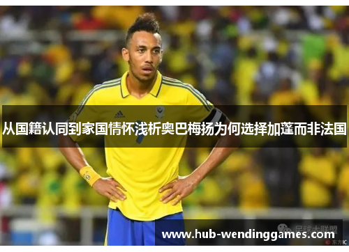 从国籍认同到家国情怀浅析奥巴梅扬为何选择加蓬而非法国 从国籍认同到家国情怀浅析奥巴梅扬为何选择加蓬而非法国
