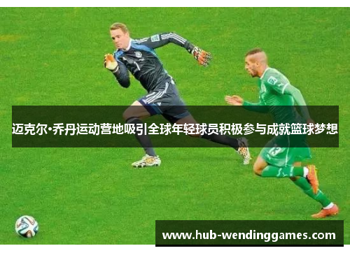 迈克尔·乔丹运动营地吸引全球年轻球员积极参与成就篮球梦想 迈克尔·乔丹运动营地吸引全球年轻球员积极参与成就篮球梦想