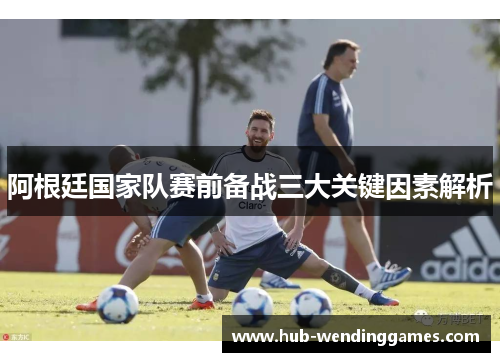 阿根廷国家队赛前备战三大关键因素解析