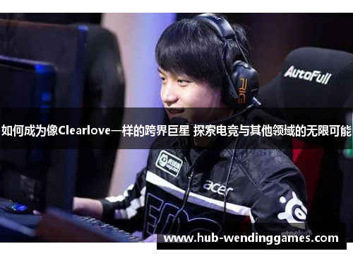 如何成为像Clearlove一样的跨界巨星 探索电竞与其他领域的无限可能