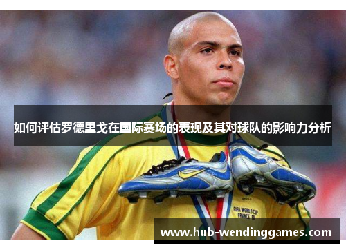 如何评估罗德里戈在国际赛场的表现及其对球队的影响力分析