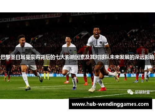 巴黎圣日耳曼豪购背后的七大影响因素及其对球队未来发展的深远影响