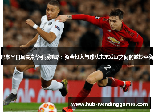巴黎圣日耳曼豪华引援策略：资金投入与球队未来发展之间的微妙平衡