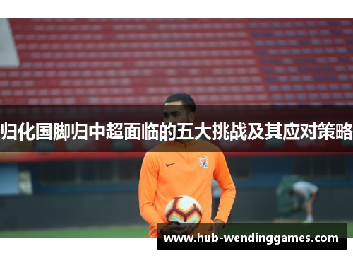 归化国脚归中超面临的五大挑战及其应对策略