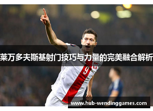 莱万多夫斯基射门技巧与力量的完美融合解析