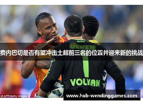 费内巴切是否有望冲击土超前三名的位置并迎来新的挑战