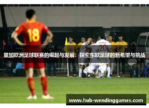 里加欧洲足球联赛的崛起与发展：探索东欧足球的新希望与挑战